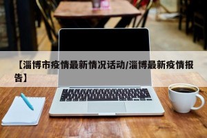 【淄博市疫情最新情况话动/淄博最新疫情报告】