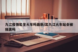 九江疫情能坐火车吗最新/出九江火车站会被隔离吗
