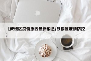 【鼓楼区疫情原因最新消息/鼓楼区疫情防控】