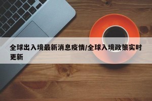全球出入境最新消息疫情/全球入境政策实时更新