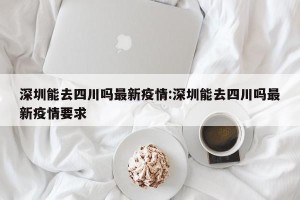 深圳能去四川吗最新疫情:深圳能去四川吗最新疫情要求