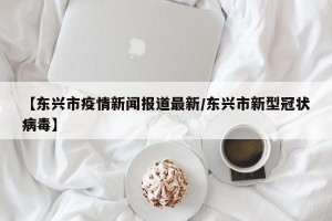 【东兴市疫情新闻报道最新/东兴市新型冠状病毒】