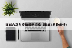 邯郸六马台疫情最新消息（邯郸6月份疫情）