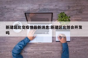 新建区北交疫情最新消息:新建区北郊会开发吗