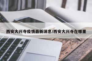 西安大兴寺疫情最新消息/西安大兴寺在哪里