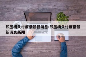 即墨杨头村疫情最新消息:即墨杨头村疫情最新消息新闻