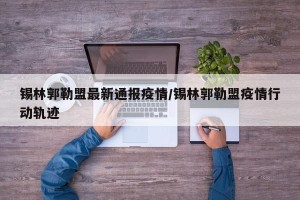 锡林郭勒盟最新通报疫情/锡林郭勒盟疫情行动轨迹
