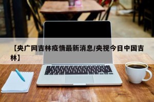 【央广网吉林疫情最新消息/央视今日中国吉林】