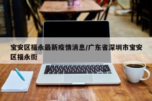 宝安区福永最新疫情消息/广东省深圳市宝安区福永街