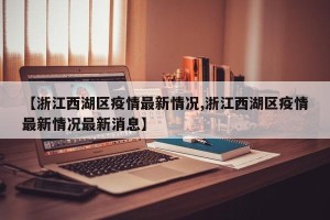 【浙江西湖区疫情最新情况,浙江西湖区疫情最新情况最新消息】