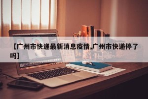【广州市快递最新消息疫情,广州市快递停了吗】