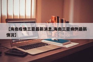 【海南疫情三亚最新消息,海南三亚病例最新情况】