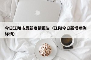 今日辽阳市最新疫情报告（辽阳今日新增病例详情）