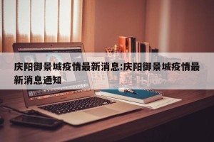 庆阳御景城疫情最新消息:庆阳御景城疫情最新消息通知