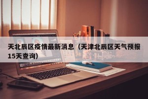 天北辰区疫情最新消息（天津北辰区天气预报15天查询）
