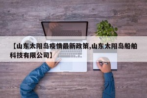 【山东太阳岛疫情最新政策,山东太阳岛船舶科技有限公司】