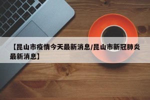 【昆山市疫情今天最新消息/昆山市新冠肺炎最新消息】