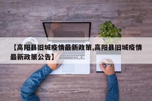 【高阳县旧城疫情最新政策,高阳县旧城疫情最新政策公告】