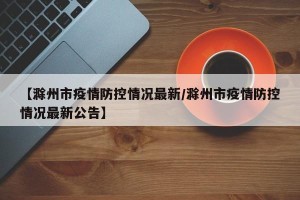 【滁州市疫情防控情况最新/滁州市疫情防控情况最新公告】