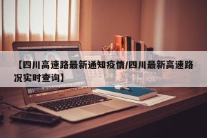 【四川高速路最新通知疫情/四川最新高速路况实时查询】