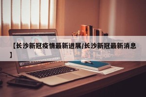 【长沙新冠疫情最新进展/长沙新冠最新消息】