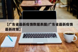 【广东省最新疫情数据表图/广东省最新疫情最新政策】