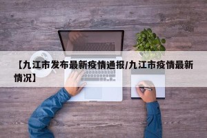 【九江市发布最新疫情通报/九江市疫情最新情况】