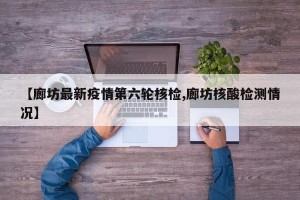 【廊坊最新疫情第六轮核检,廊坊核酸检测情况】