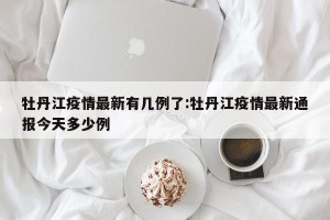 牡丹江疫情最新有几例了:牡丹江疫情最新通报今天多少例