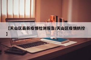 【天山区最新疫情检测报告/天山区疫情防控】