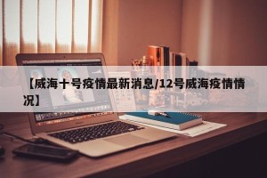 【威海十号疫情最新消息/12号威海疫情情况】