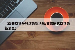 【西安疫情丹轩坊最新消息/西安冠状疫情最新消息】