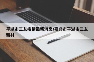 平湖市三友疫情最新消息/嘉兴市平湖市三友新村