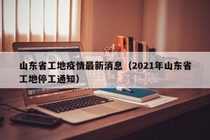 山东省工地疫情最新消息（2021年山东省工地停工通知）