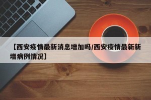【西安疫情最新消息增加吗/西安疫情最新新增病例情况】