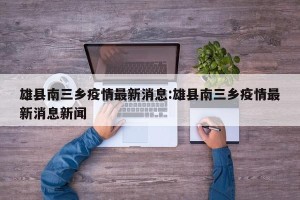 雄县南三乡疫情最新消息:雄县南三乡疫情最新消息新闻