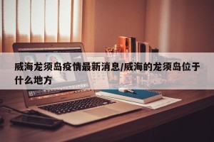 威海龙须岛疫情最新消息/威海的龙须岛位于什么地方