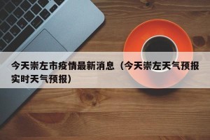 今天崇左市疫情最新消息（今天崇左天气预报实时天气预报）
