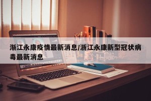 渐江永康疫情最新消息/浙江永康新型冠状病毒最新消息
