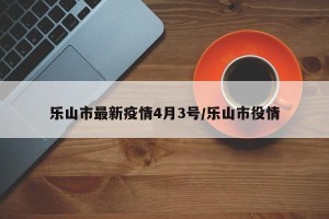 乐山市最新疫情4月3号/乐山市役情