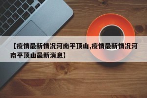 【疫情最新情况河南平顶山,疫情最新情况河南平顶山最新消息】
