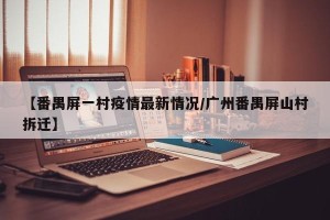 【番禺屏一村疫情最新情况/广州番禺屏山村拆迁】