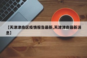 【天津津南区疫情报告最新,天津津南最新消息】