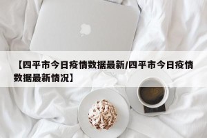 【四平市今日疫情数据最新/四平市今日疫情数据最新情况】