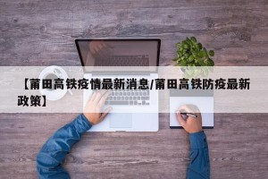 【莆田高铁疫情最新消息/莆田高铁防疫最新政策】