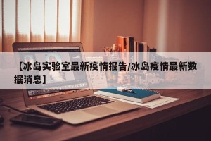 【冰岛实验室最新疫情报告/冰岛疫情最新数据消息】