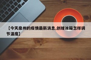 【今天泉州的疫情最新消息,创维冰箱怎样调节温度】