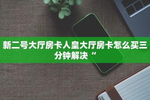 新二号大厅房卡人皇大厅房卡怎么买三分钟解决“