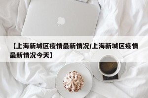 【上海新城区疫情最新情况/上海新城区疫情最新情况今天】