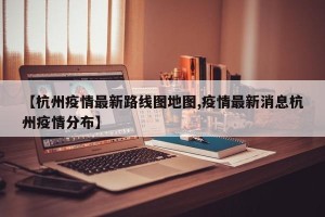 【杭州疫情最新路线图地图,疫情最新消息杭州疫情分布】